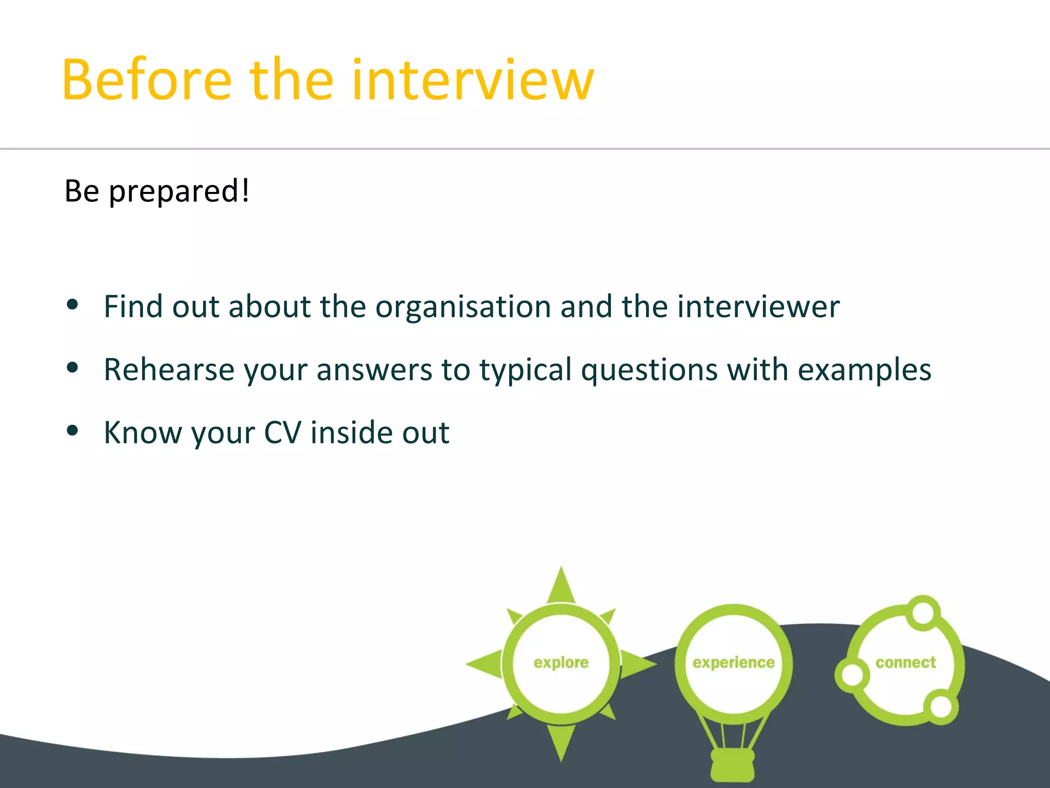 Before the interview
Be prepared!
• Find out about the organisation and the interviewer
• Rehearse your answers to typical questions with examples
• Know your CV inside out
 