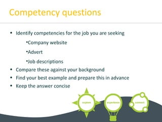 Competency questions
• Identify competencies for the job you are seeking
•Company website
•Advert
•Job descriptions
• Compare these against your background
• Find your best example and prepare this in advance
• Keep the answer concise
 