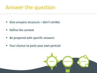Answer the question
• Give answers structure – don’t ramble
• Define the context
• Be prepared with specific answers
• Your chance to paint your own portrait
 
