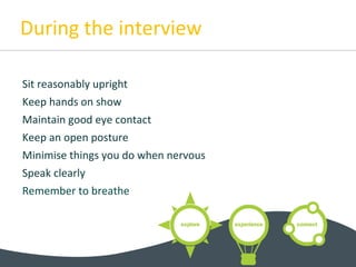 During the interview
Sit reasonably upright
Keep hands on show
Maintain good eye contact
Keep an open posture
Minimise things you do when nervous
Speak clearly
Remember to breathe
 