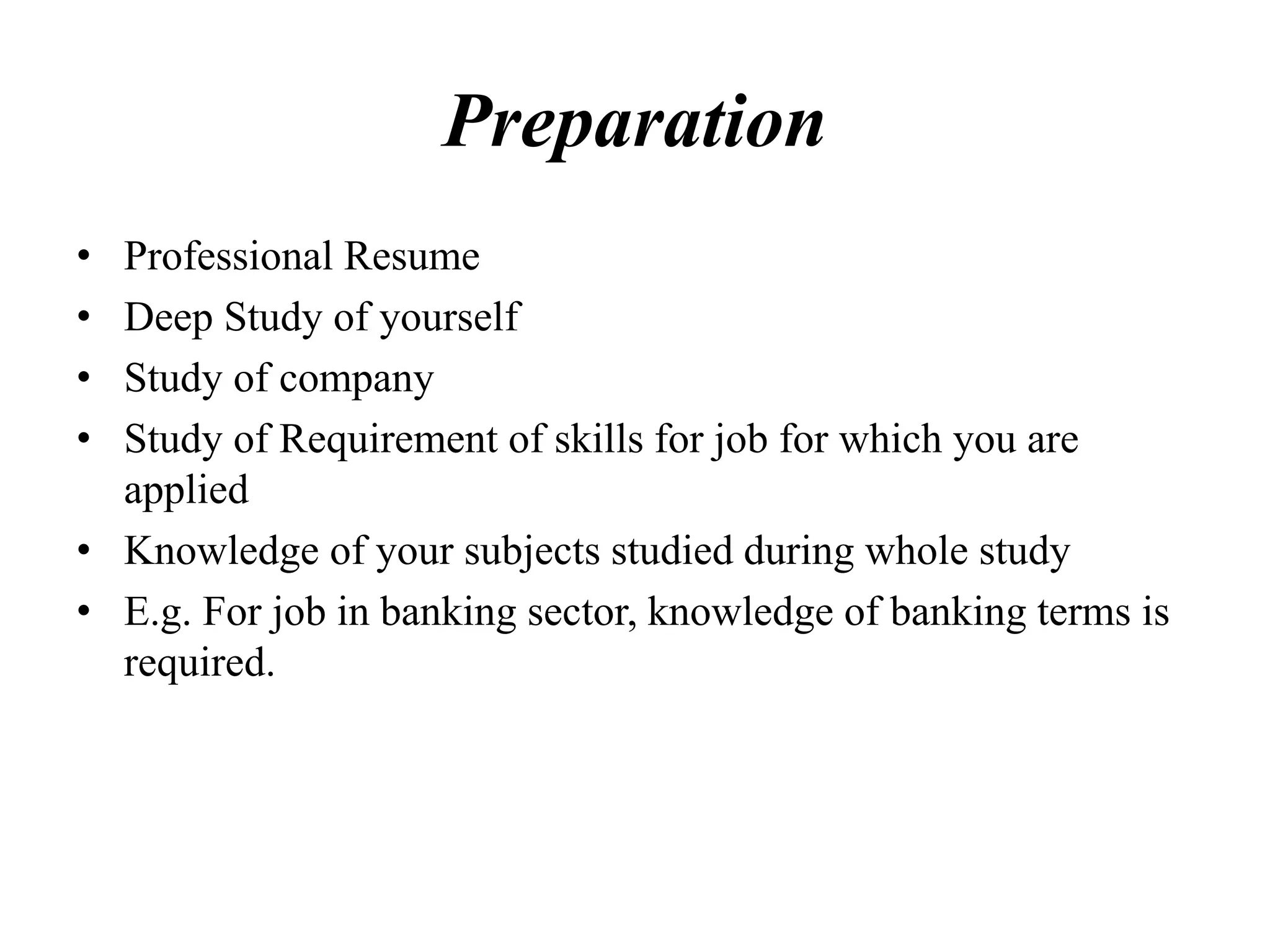 Preparation
• Professional Resume
• Deep Study of yourself
• Study of company
• Study of Requirement of skills for job for which you are
applied
• Knowledge of your subjects studied during whole study
• E.g. For job in banking sector, knowledge of banking terms is
required.
 