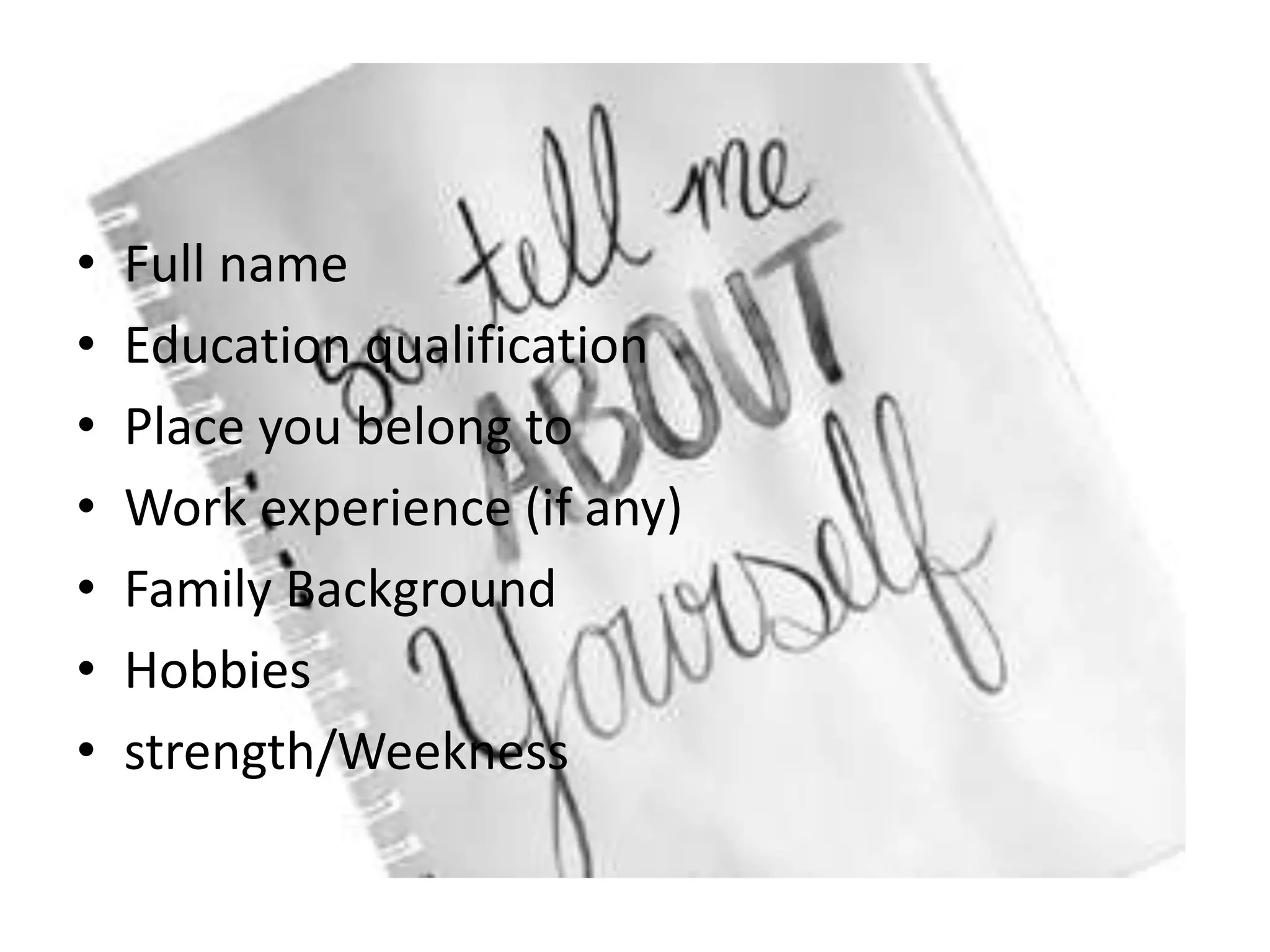 • Full name
• Education qualification
• Place you belong to
• Work experience (if any)
• Family Background
• Hobbies
• strength/Weekness
 