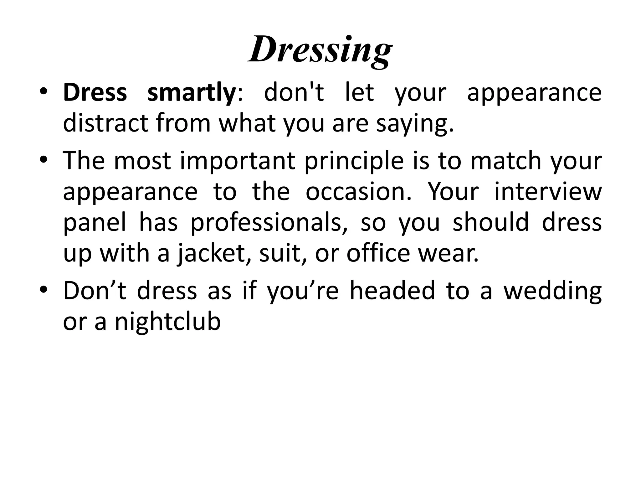 Dressing
• Dress smartly: don't let your appearance
distract from what you are saying.
• The most important principle is to match your
appearance to the occasion. Your interview
panel has professionals, so you should dress
up with a jacket, suit, or office wear.
• Don’t dress as if you’re headed to a wedding
or a nightclub
 