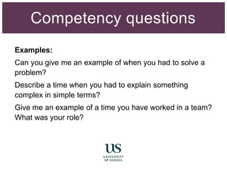 Examples:
Can you give me an example of when you had to solve a
problem?
Describe a time when you had to explain something
complex in simple terms?
Give me an example of a time you have worked in a team?
What was your role?
Competency questions
 
