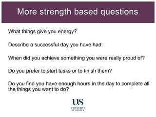 What things give you energy?
Describe a successful day you have had.
When did you achieve something you were really proud of?
Do you prefer to start tasks or to finish them?
Do you find you have enough hours in the day to complete all
the things you want to do?
More strength based questions
 
