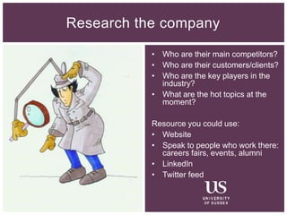 • Who are their main competitors?
• Who are their customers/clients?
• Who are the key players in the
industry?
• What are the hot topics at the
moment?
Resource you could use:
• Website
• Speak to people who work there:
careers fairs, events, alumni
• LinkedIn
• Twitter feed
Research the company
 