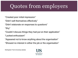 “Created poor initial impression’’
“Didn’t sell themselves effectively”
“Didn’t elaborate on responses to questions”
“Shy”
“Couldn’t discuss things they had put on their application”
“Lacked enthusiasm”
“Appeared not to know anything about the organisation”
“Showed no interest in either the job or the organisation”
Nottingham Trent University website
Quotes from employers
 