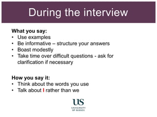 What you say:
• Use examples
• Be informative – structure your answers
• Boast modestly
• Take time over difficult questions - ask for
clarification if necessary
How you say it:
• Think about the words you use
• Talk about I rather than we
During the interview
 