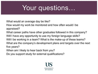 What would an average day be like?
How would my work be monitored and how often would I be
appraised?
What career paths have other graduates followed in this company?
Will I have any opportunity to use my foreign language skills?
Will I be working in a team? What is the make-up of these teams?
What are the company’s development plans and targets over the next
five years?
When am I likely to hear back from you?
Do you support study for external qualifications?
Your questions…
 