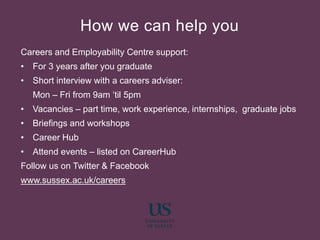 Careers and Employability Centre support:
• For 3 years after you graduate
• Short interview with a careers adviser:
Mon – Fri from 9am ‘til 5pm
• Vacancies – part time, work experience, internships, graduate jobs
• Briefings and workshops
• Career Hub
• Attend events – listed on CareerHub
Follow us on Twitter & Facebook
www.sussex.ac.uk/careers
How we can help you
 