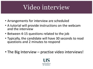 • Arrangements for interview are scheduled
• A tutorial will provide instructions on the webcam
and the interview
• Between 4-15 questions related to the job
• Typically, the candidate will have 30 seconds to read
questions and 2 minutes to respond
• The Big Interview – practise video interviews!
he big interview
Video interview
 