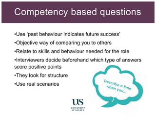 •Use ‘past behaviour indicates future success’
•Objective way of comparing you to others
•Relate to skills and behaviour needed for the role
•Interviewers decide beforehand which type of answers
score positive points
•They look for structure
•Use real scenarios
Competency based questions
 
