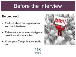 Be prepared!
• Find out about the organisation
and the interviewer
• Rehearse your answers to typical
questions with examples
• Know your CV/application inside
out
Before the interview
 