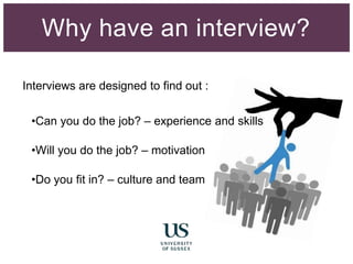 Why have an interview?
Interviews are designed to find out :
•Can you do the job? – experience and skills
•Will you do the job? – motivation
•Do you fit in? – culture and team
 