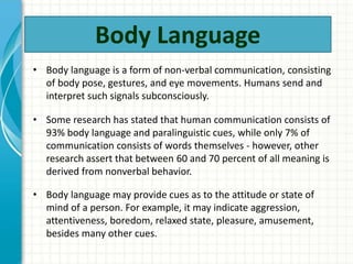 • Body language is a form of non-verbal communication, consisting
of body pose, gestures, and eye movements. Humans send and
interpret such signals subconsciously.
• Some research has stated that human communication consists of
93% body language and paralinguistic cues, while only 7% of
communication consists of words themselves - however, other
research assert that between 60 and 70 percent of all meaning is
derived from nonverbal behavior.
• Body language may provide cues as to the attitude or state of
mind of a person. For example, it may indicate aggression,
attentiveness, boredom, relaxed state, pleasure, amusement,
besides many other cues.
Body Language
 