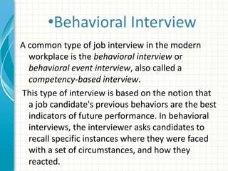 •Behavioral Interview
A common type of job interview in the modern
workplace is the behavioral interview or
behavioral event interview, also called a
competency-based interview.
This type of interview is based on the notion that
a job candidate's previous behaviors are the best
indicators of future performance. In behavioral
interviews, the interviewer asks candidates to
recall specific instances where they were faced
with a set of circumstances, and how they
reacted.
 