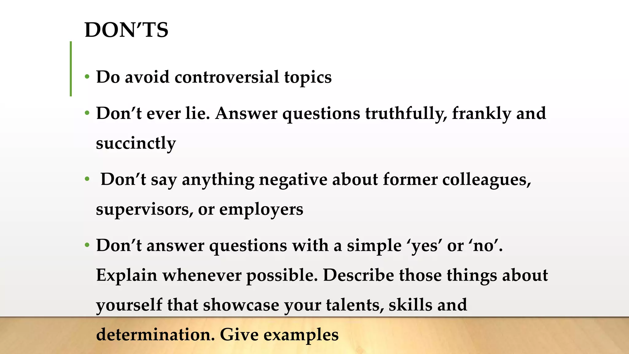 DON’TS
• Do avoid controversial topics
• Don’t ever lie. Answer questions truthfully, frankly and
succinctly
• Don’t say anything negative about former colleagues,
supervisors, or employers
• Don’t answer questions with a simple ‘yes’ or ‘no’.
Explain whenever possible. Describe those things about
yourself that showcase your talents, skills and
determination. Give examples
 