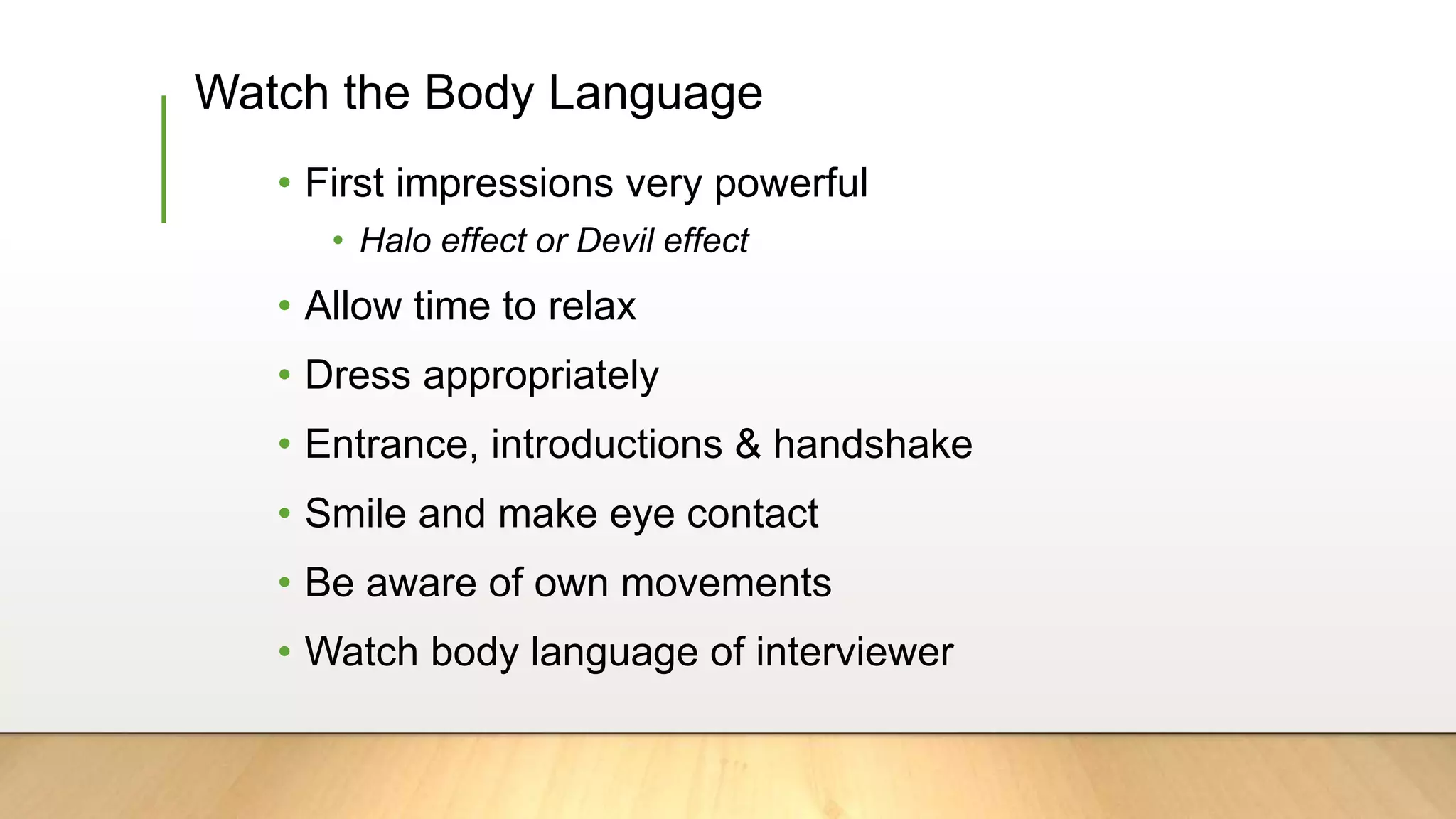 Watch the Body Language
• First impressions very powerful
• Halo effect or Devil effect
• Allow time to relax
• Dress appropriately
• Entrance, introductions & handshake
• Smile and make eye contact
• Be aware of own movements
• Watch body language of interviewer
 