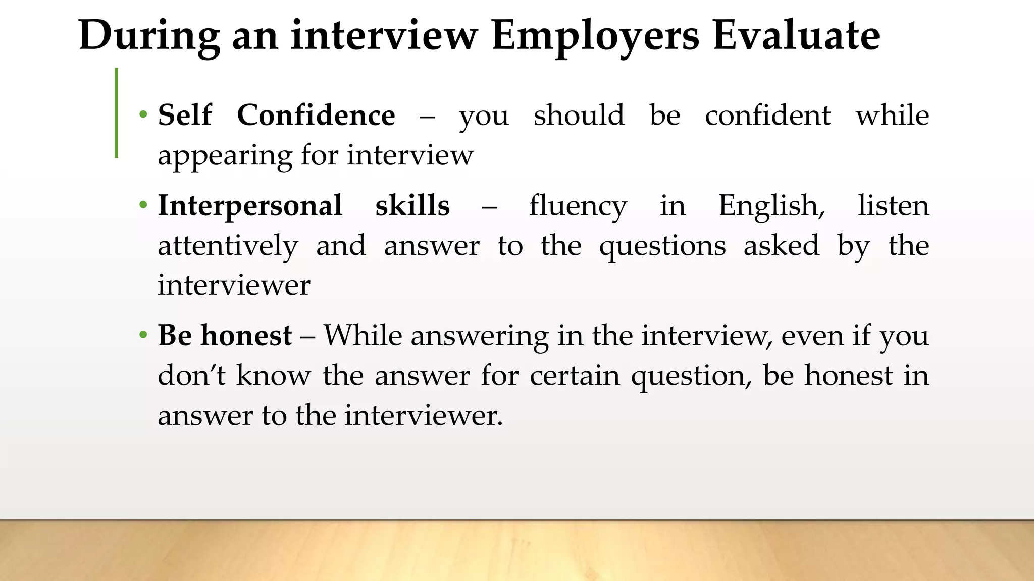 During an interview Employers Evaluate
• Self Confidence – you should be confident while
appearing for interview
• Interpersonal skills – fluency in English, listen
attentively and answer to the questions asked by the
interviewer
• Be honest – While answering in the interview, even if you
don’t know the answer for certain question, be honest in
answer to the interviewer.
 