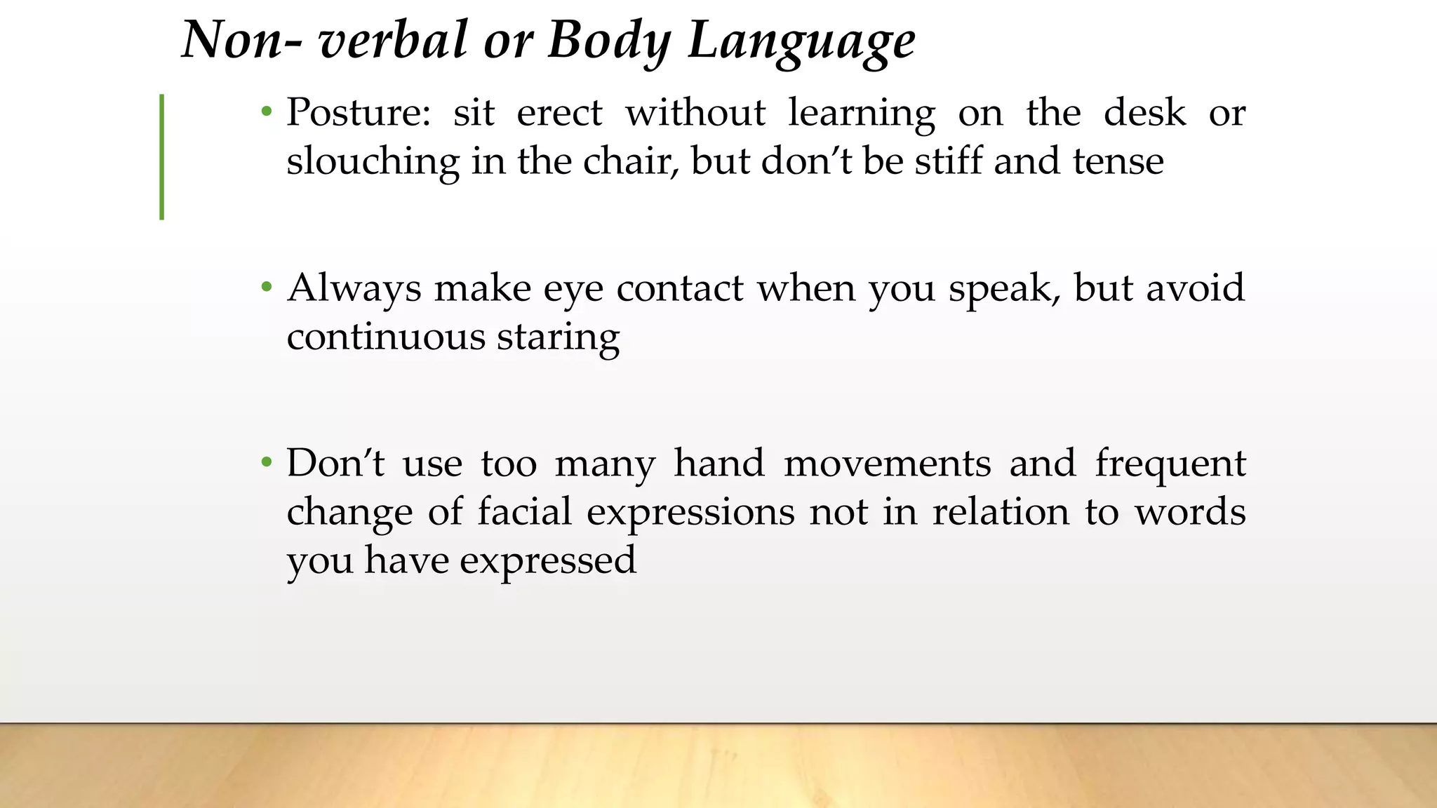 Non- verbal or Body Language
• Posture: sit erect without learning on the desk or
slouching in the chair, but don’t be stiff and tense
• Always make eye contact when you speak, but avoid
continuous staring
• Don’t use too many hand movements and frequent
change of facial expressions not in relation to words
you have expressed
 