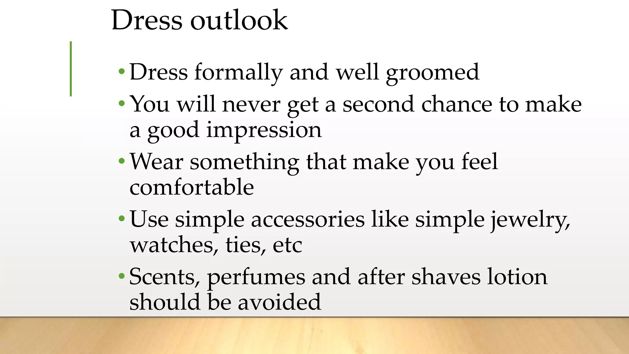 Dress outlook
•Dress formally and well groomed
•You will never get a second chance to make
a good impression
•Wear something that make you feel
comfortable
•Use simple accessories like simple jewelry,
watches, ties, etc
•Scents, perfumes and after shaves lotion
should be avoided
 