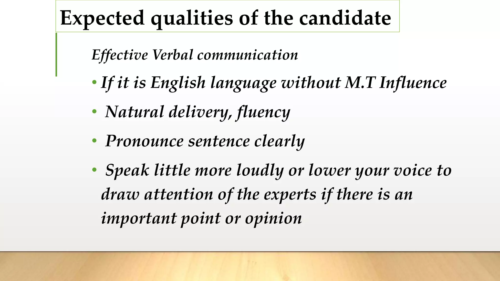Expected qualities of the candidate
Effective Verbal communication
• If it is English language without M.T Influence
• Natural delivery, fluency
• Pronounce sentence clearly
• Speak little more loudly or lower your voice to
draw attention of the experts if there is an
important point or opinion
 