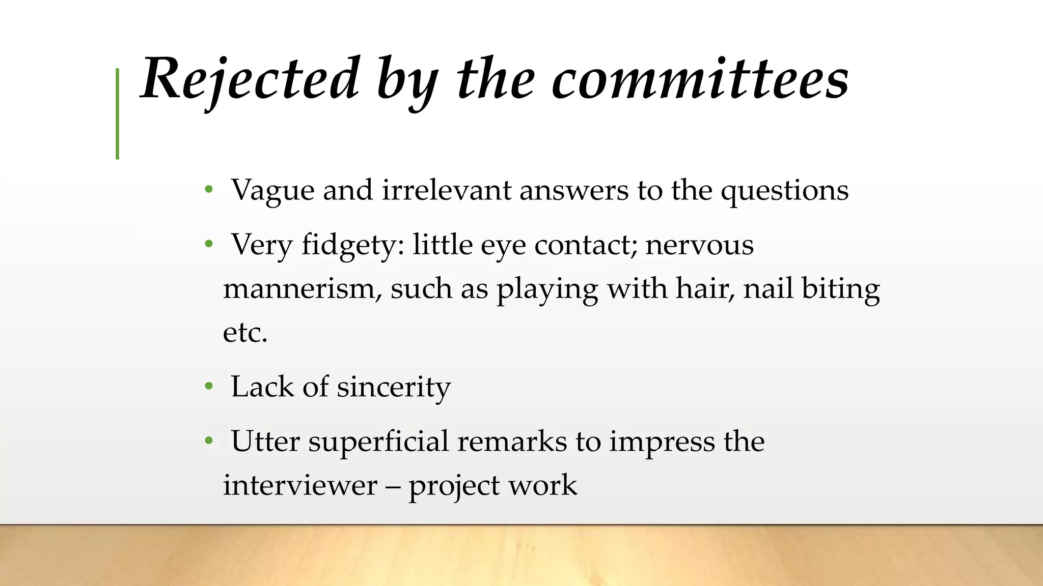 Rejected by the committees
• Vague and irrelevant answers to the questions
• Very fidgety: little eye contact; nervous
mannerism, such as playing with hair, nail biting
etc.
• Lack of sincerity
• Utter superficial remarks to impress the
interviewer – project work
 