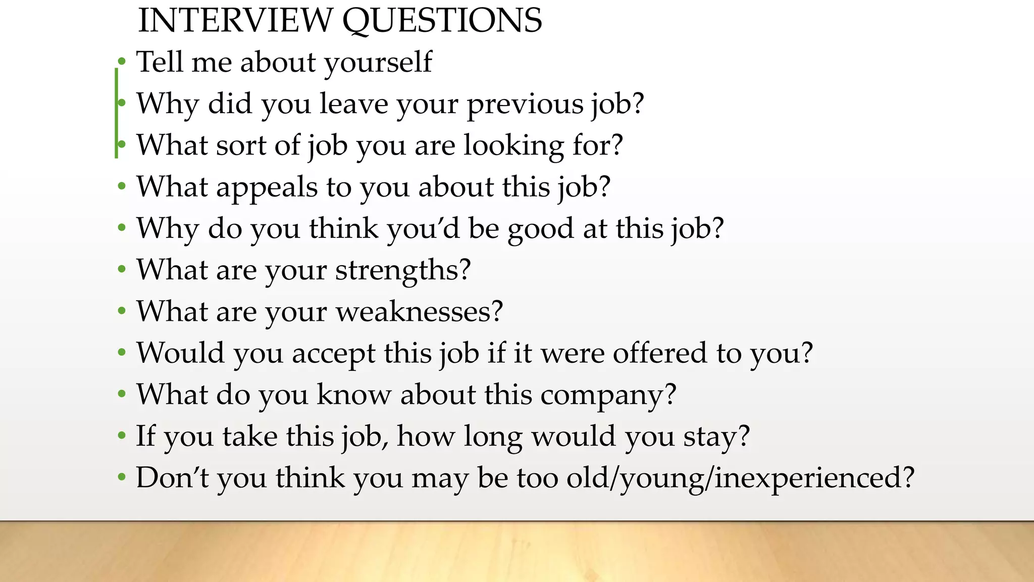 • Tell me about yourself
• Why did you leave your previous job?
• What sort of job you are looking for?
• What appeals to you about this job?
• Why do you think you’d be good at this job?
• What are your strengths?
• What are your weaknesses?
• Would you accept this job if it were offered to you?
• What do you know about this company?
• If you take this job, how long would you stay?
• Don’t you think you may be too old/young/inexperienced?
INTERVIEW QUESTIONS
 