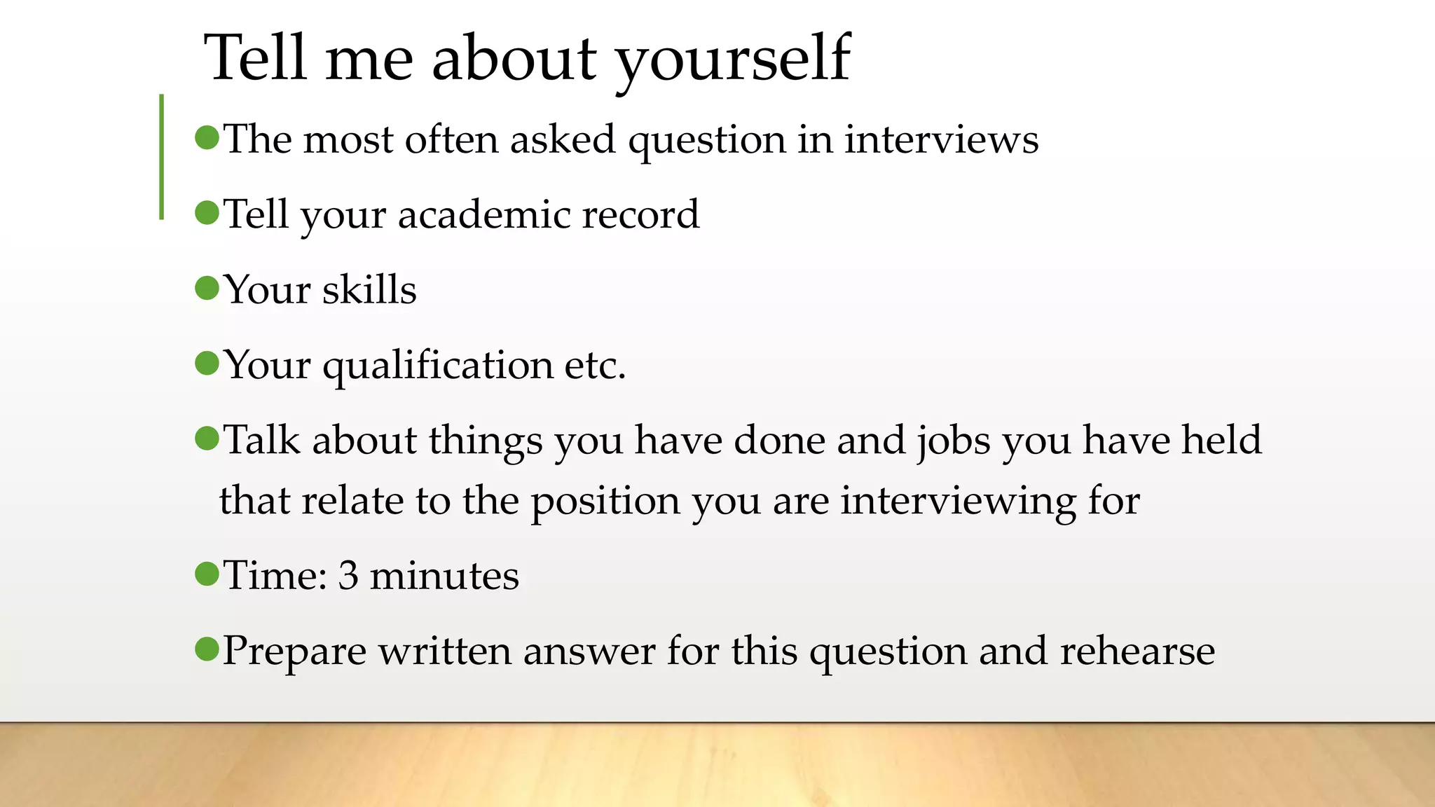 The most often asked question in interviews
Tell your academic record
Your skills
Your qualification etc.
Talk about things you have done and jobs you have held
that relate to the position you are interviewing for
Time: 3 minutes
Prepare written answer for this question and rehearse
Tell me about yourself
 