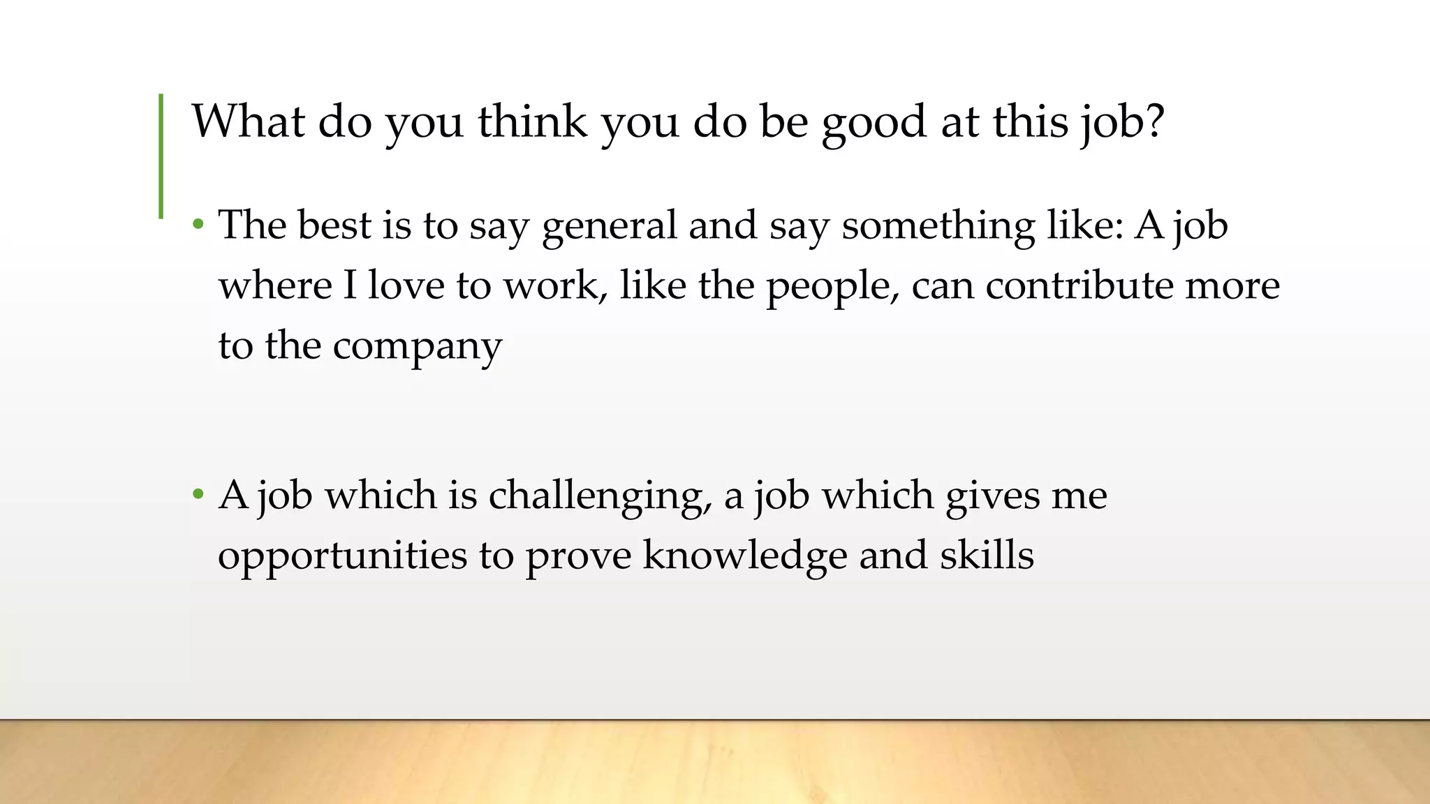 What do you think you do be good at this job?
• The best is to say general and say something like: A job
where I love to work, like the people, can contribute more
to the company
• A job which is challenging, a job which gives me
opportunities to prove knowledge and skills
 