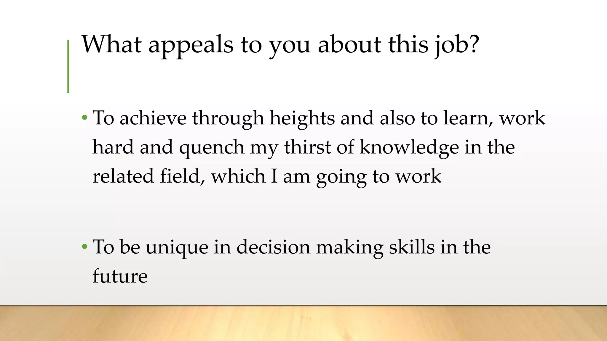 What appeals to you about this job?
• To achieve through heights and also to learn, work
hard and quench my thirst of knowledge in the
related field, which I am going to work
• To be unique in decision making skills in the
future
 