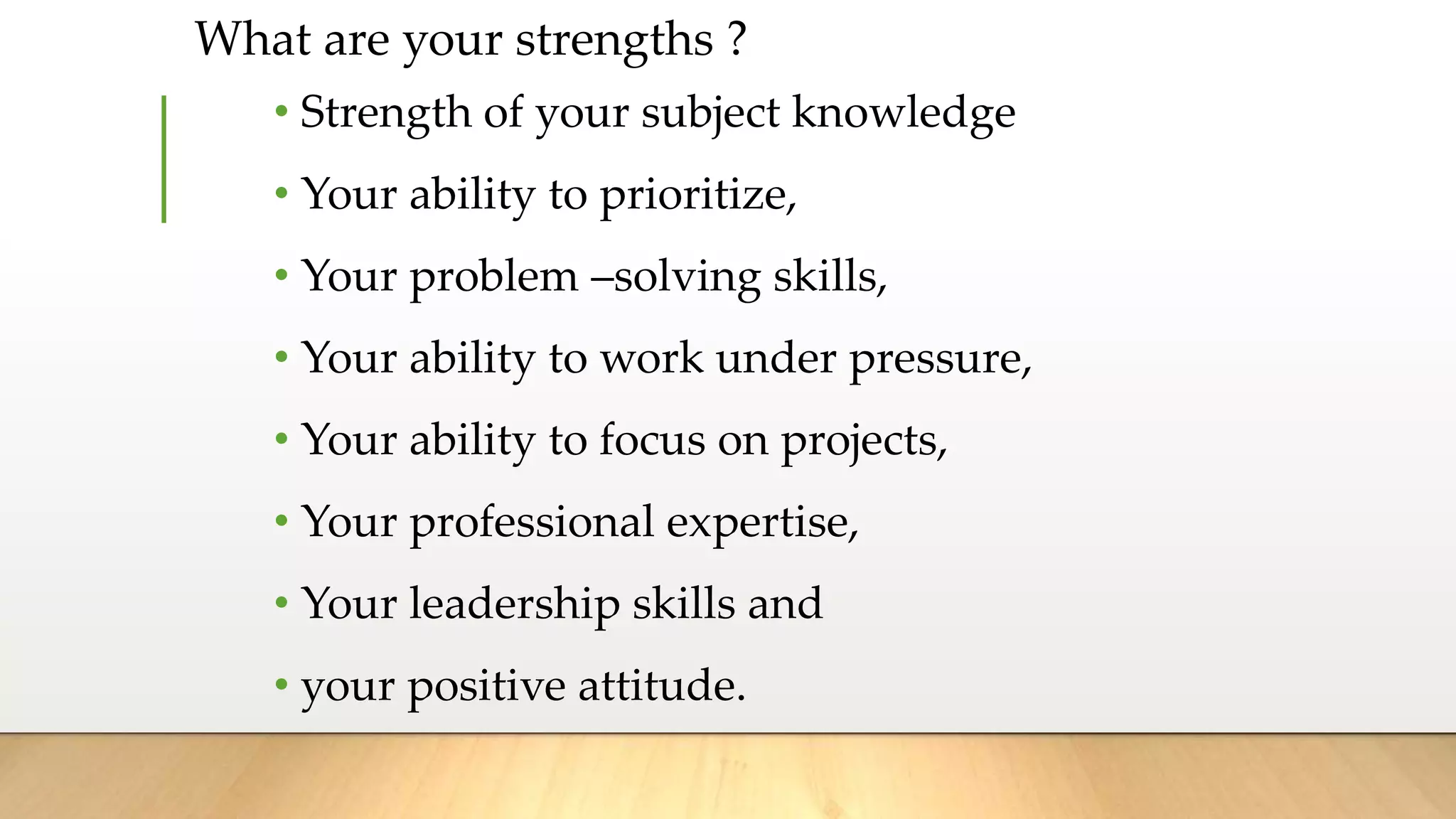 What are your strengths ?
• Strength of your subject knowledge
• Your ability to prioritize,
• Your problem –solving skills,
• Your ability to work under pressure,
• Your ability to focus on projects,
• Your professional expertise,
• Your leadership skills and
• your positive attitude.
 