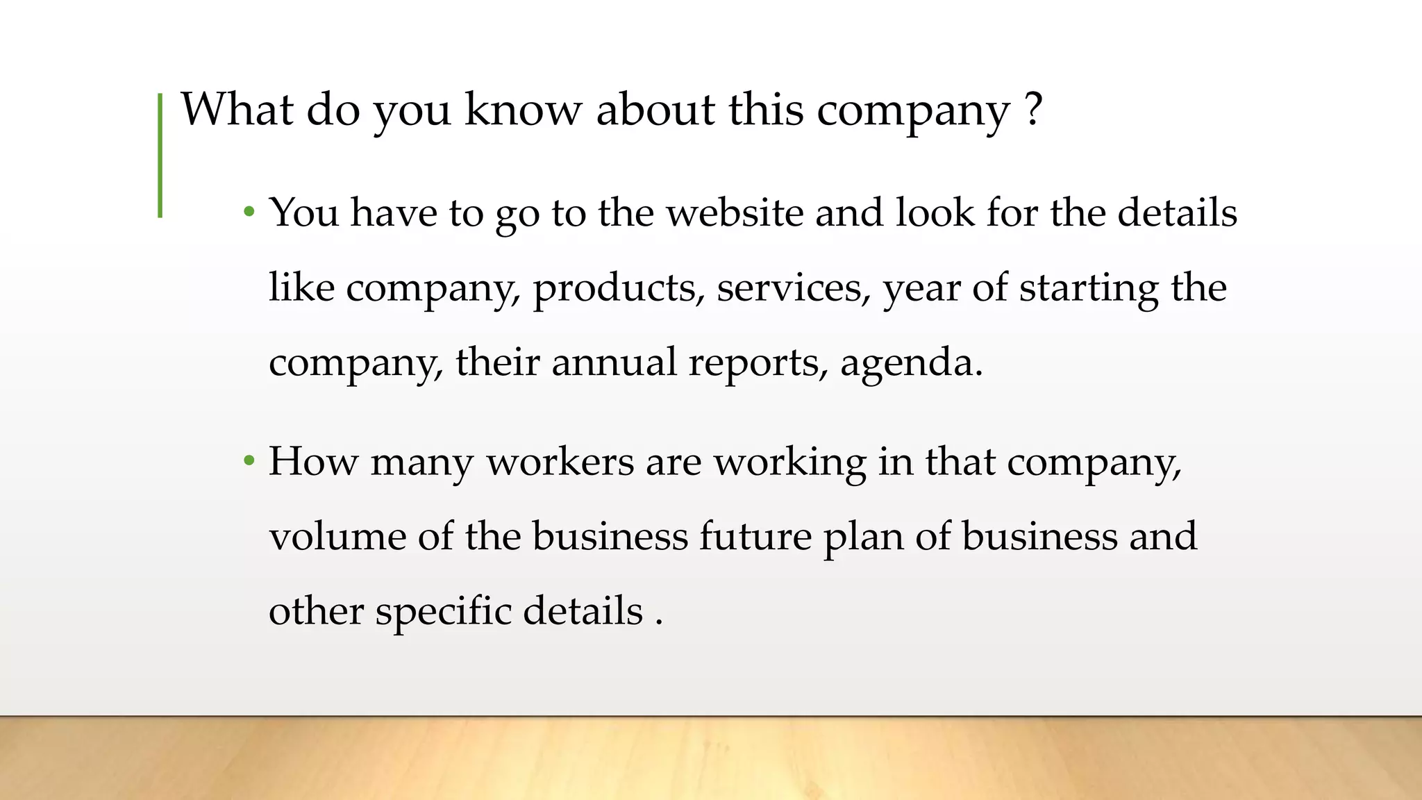 What do you know about this company ?
• You have to go to the website and look for the details
like company, products, services, year of starting the
company, their annual reports, agenda.
• How many workers are working in that company,
volume of the business future plan of business and
other specific details .
 