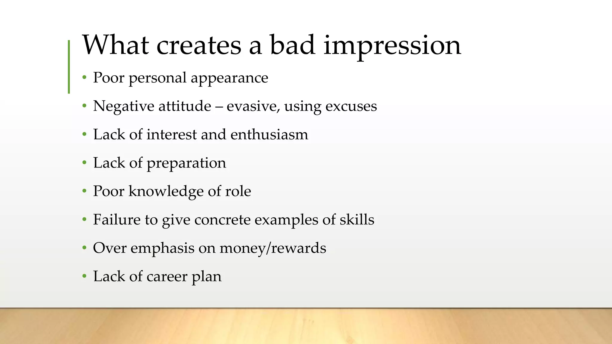 What creates a bad impression
• Poor personal appearance
• Negative attitude – evasive, using excuses
• Lack of interest and enthusiasm
• Lack of preparation
• Poor knowledge of role
• Failure to give concrete examples of skills
• Over emphasis on money/rewards
• Lack of career plan
 