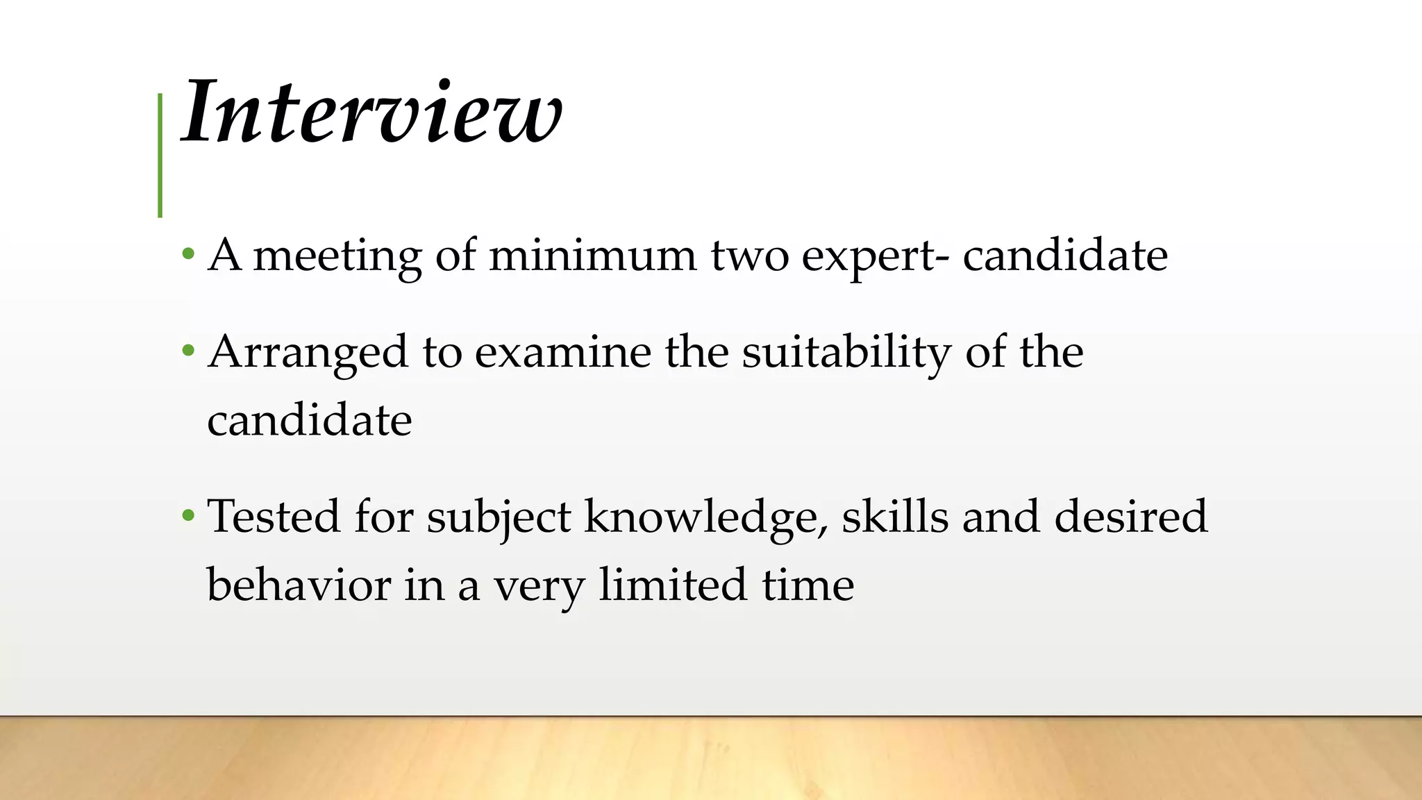 Interview
• A meeting of minimum two expert- candidate
• Arranged to examine the suitability of the
candidate
• Tested for subject knowledge, skills and desired
behavior in a very limited time
 