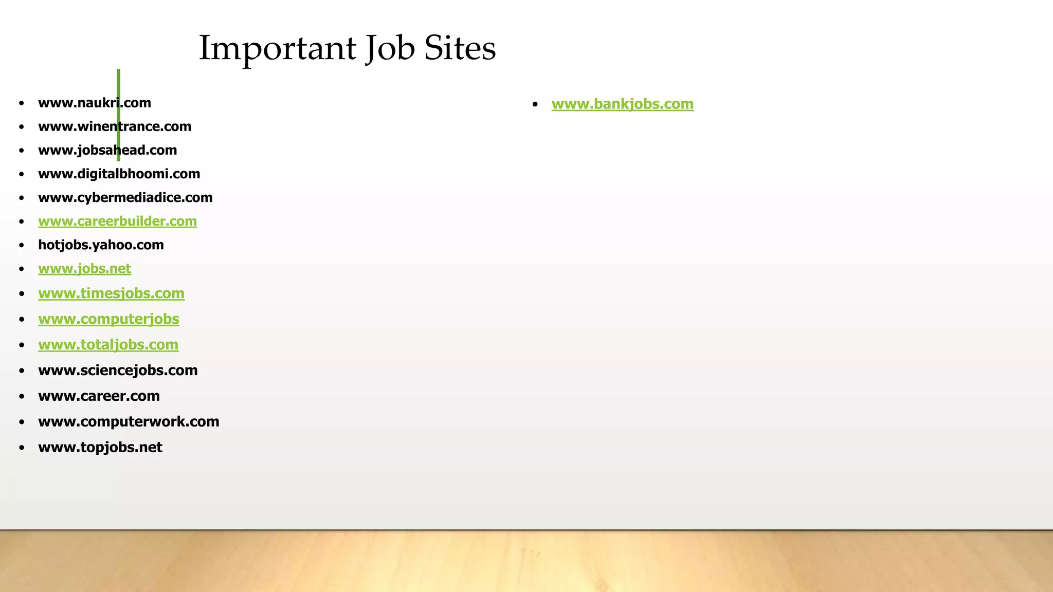 Important Job Sites
• www.naukri.com
• www.winentrance.com
• www.jobsahead.com
• www.digitalbhoomi.com
• www.cybermediadice.com
• www.careerbuilder.com
• hotjobs.yahoo.com
• www.jobs.net
• www.timesjobs.com
• www.computerjobs
• www.totaljobs.com
• www.sciencejobs.com
• www.career.com
• www.computerwork.com
• www.topjobs.net
• www.bankjobs.com
 