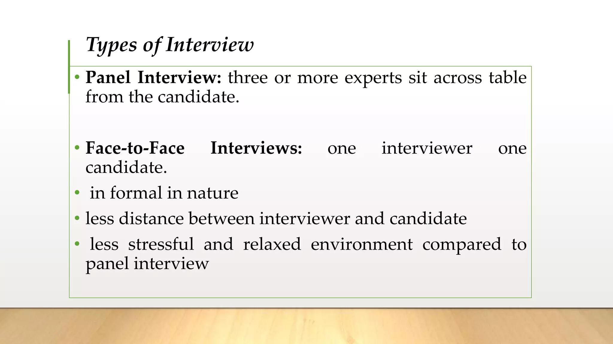 Types of Interview
• Panel Interview: three or more experts sit across table
from the candidate.
• Face-to-Face Interviews: one interviewer one
candidate.
• in formal in nature
• less distance between interviewer and candidate
• less stressful and relaxed environment compared to
panel interview
 