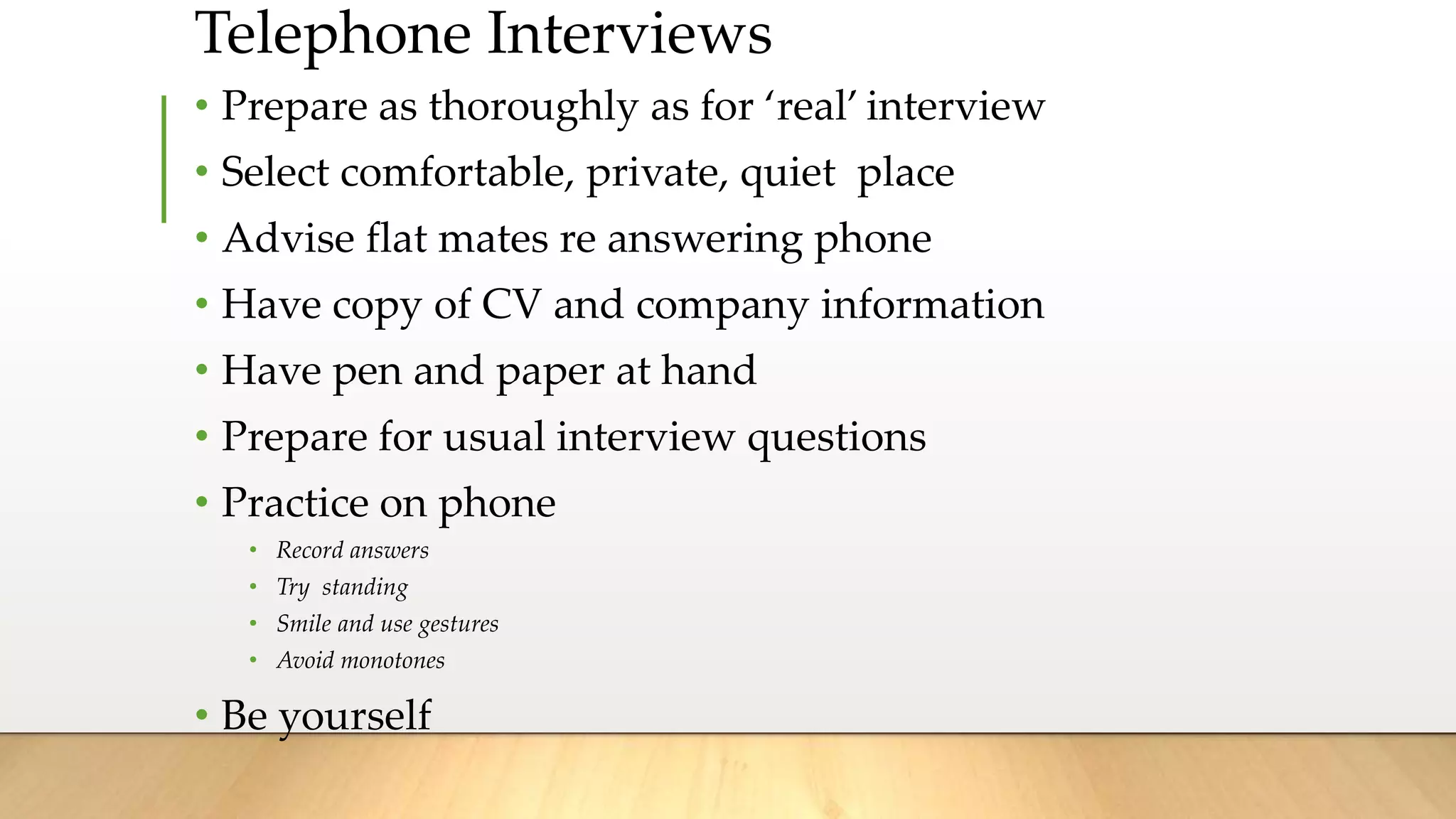 Telephone Interviews
• Prepare as thoroughly as for ‘real’ interview
• Select comfortable, private, quiet place
• Advise flat mates re answering phone
• Have copy of CV and company information
• Have pen and paper at hand
• Prepare for usual interview questions
• Practice on phone
• Record answers
• Try standing
• Smile and use gestures
• Avoid monotones
• Be yourself
 