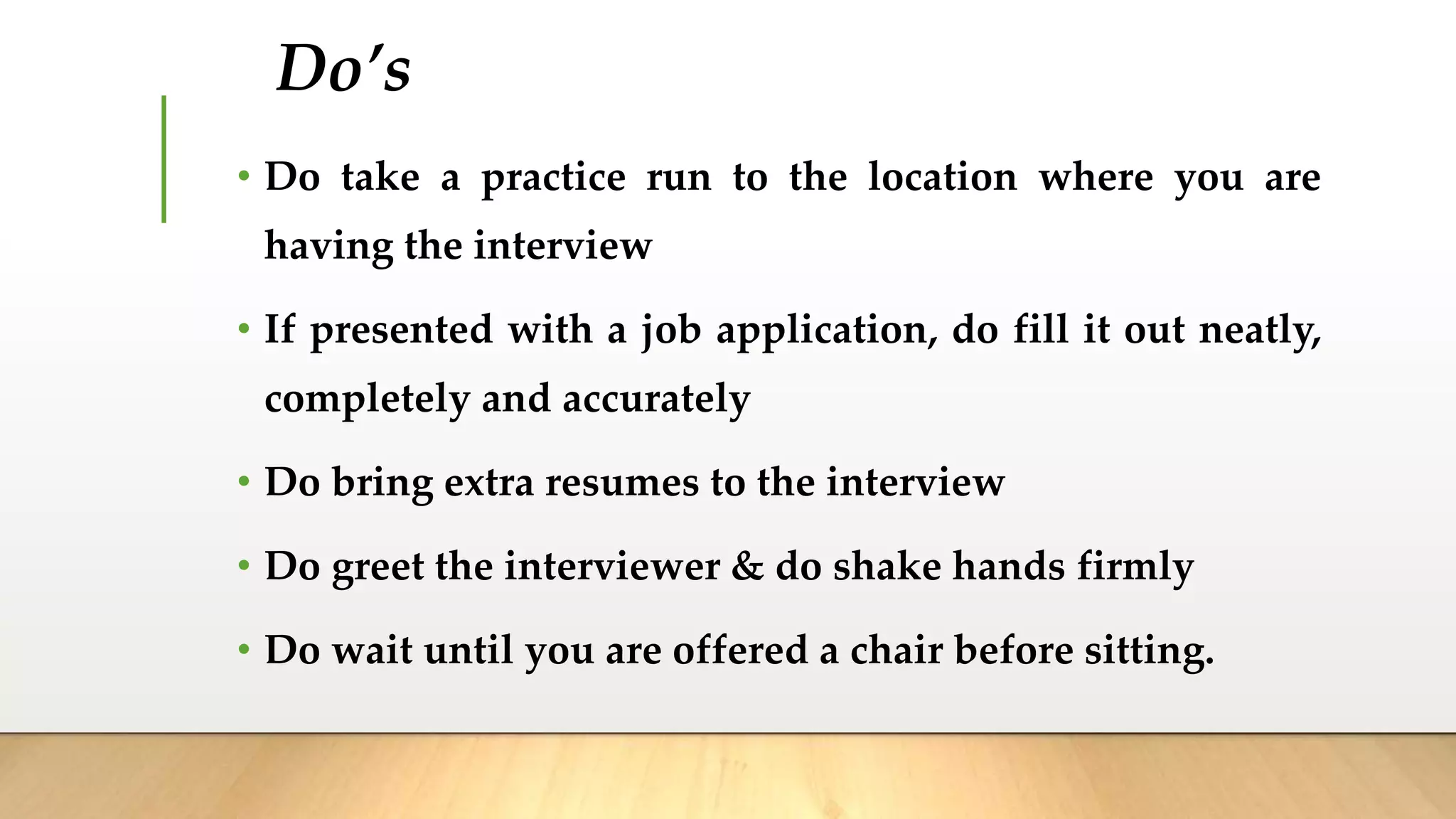 Do’s
• Do take a practice run to the location where you are
having the interview
• If presented with a job application, do fill it out neatly,
completely and accurately
• Do bring extra resumes to the interview
• Do greet the interviewer & do shake hands firmly
• Do wait until you are offered a chair before sitting.
 