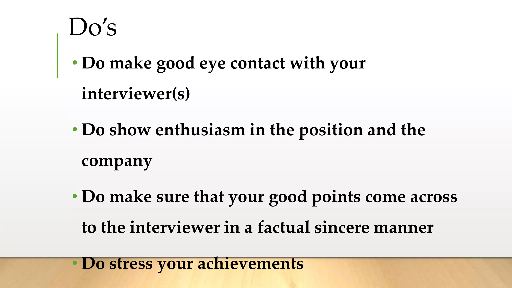 Do’s
• Do make good eye contact with your
interviewer(s)
• Do show enthusiasm in the position and the
company
• Do make sure that your good points come across
to the interviewer in a factual sincere manner
• Do stress your achievements
 