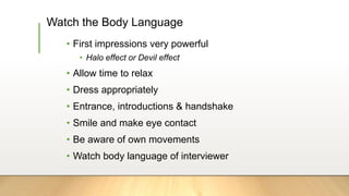 Watch the Body Language
• First impressions very powerful
• Halo effect or Devil effect
• Allow time to relax
• Dress appropriately
• Entrance, introductions & handshake
• Smile and make eye contact
• Be aware of own movements
• Watch body language of interviewer
 