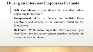 During an interview Employers Evaluate
• Self Confidence – you should be confident while
appearing for interview
• Interpersonal skills – fluency in English, listen
attentively and answer to the questions asked by the
interviewer
• Be honest – While answering in the interview, even if you
don’t know the answer for certain question, be honest in
answer to the interviewer.
 