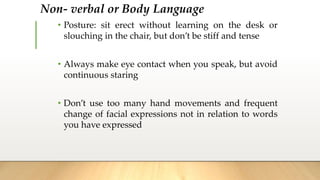 Non- verbal or Body Language
• Posture: sit erect without learning on the desk or
slouching in the chair, but don’t be stiff and tense
• Always make eye contact when you speak, but avoid
continuous staring
• Don’t use too many hand movements and frequent
change of facial expressions not in relation to words
you have expressed
 