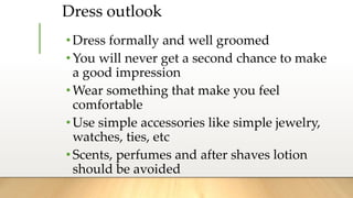 Dress outlook
•Dress formally and well groomed
•You will never get a second chance to make
a good impression
•Wear something that make you feel
comfortable
•Use simple accessories like simple jewelry,
watches, ties, etc
•Scents, perfumes and after shaves lotion
should be avoided
 