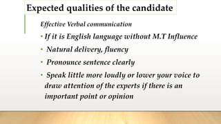 Expected qualities of the candidate
Effective Verbal communication
• If it is English language without M.T Influence
• Natural delivery, fluency
• Pronounce sentence clearly
• Speak little more loudly or lower your voice to
draw attention of the experts if there is an
important point or opinion
 