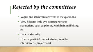 Rejected by the committees
• Vague and irrelevant answers to the questions
• Very fidgety: little eye contact; nervous
mannerism, such as playing with hair, nail biting
etc.
• Lack of sincerity
• Utter superficial remarks to impress the
interviewer – project work
 