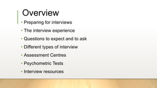 Overview
• Preparing for interviews
• The interview experience
• Questions to expect and to ask
• Different types of interview
• Assessment Centres
• Psychometric Tests
• Interview resources
 