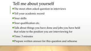 The most often asked question in interviews
Tell your academic record
Your skills
Your qualification etc.
Talk about things you have done and jobs you have held
that relate to the position you are interviewing for
Time: 3 minutes
Prepare written answer for this question and rehearse
Tell me about yourself
 