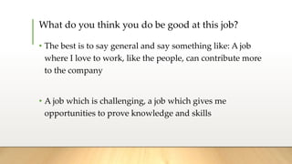 What do you think you do be good at this job?
• The best is to say general and say something like: A job
where I love to work, like the people, can contribute more
to the company
• A job which is challenging, a job which gives me
opportunities to prove knowledge and skills
 