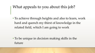 What appeals to you about this job?
• To achieve through heights and also to learn, work
hard and quench my thirst of knowledge in the
related field, which I am going to work
• To be unique in decision making skills in the
future
 